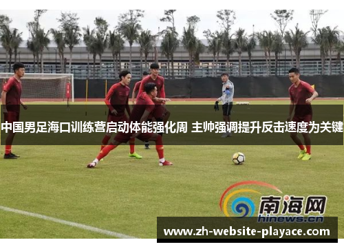 中国男足海口训练营启动体能强化周 主帅强调提升反击速度为关键